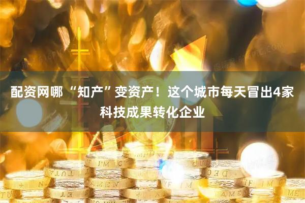 配资网哪 “知产”变资产！这个城市每天冒出4家科技成果转化企业