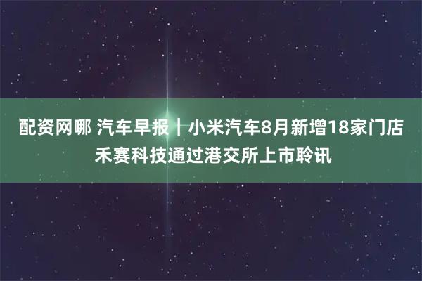 配资网哪 汽车早报｜小米汽车8月新增18家门店 禾赛科技通过港交所上市聆讯