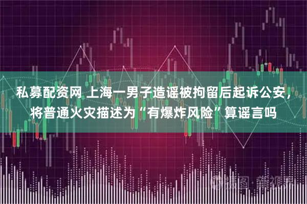 私募配资网 上海一男子造谣被拘留后起诉公安，将普通火灾描述为“有爆炸风险”算谣言吗