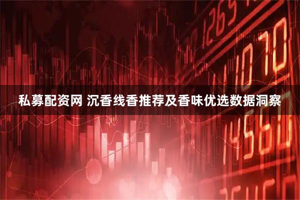 私募配资网 沉香线香推荐及香味优选数据洞察