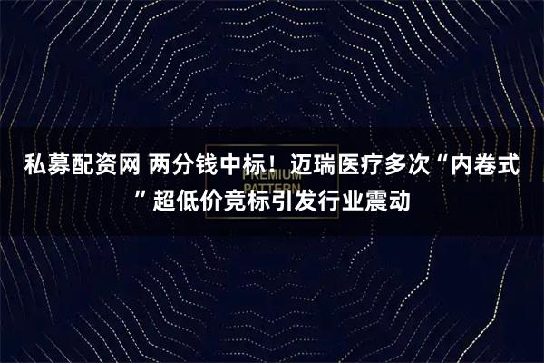 私募配资网 两分钱中标！迈瑞医疗多次“内卷式”超低价竞标引发行业震动