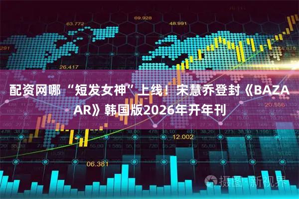 配资网哪 “短发女神”上线！宋慧乔登封《BAZAAR》韩国版2026年开年刊