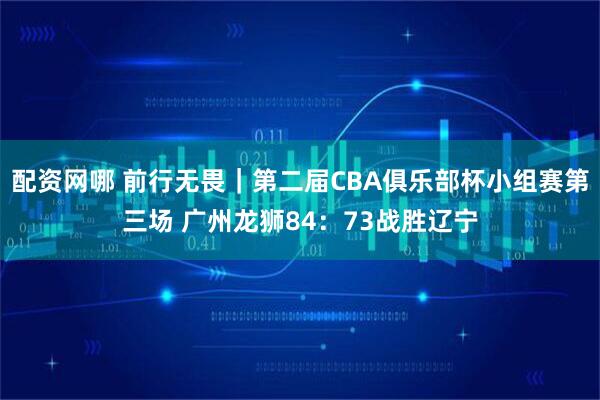 配资网哪 前行无畏｜第二届CBA俱乐部杯小组赛第三场 广州龙狮84：73战胜辽宁