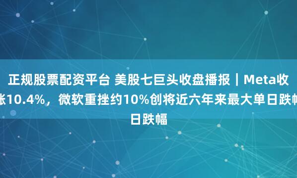 正规股票配资平台 美股七巨头收盘播报｜Meta收涨10.4%，微软重挫约10%创将近六年来最大单日跌幅
