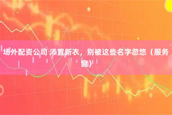 场外配资公司 添置新衣，别被这些名字忽悠（服务窗）