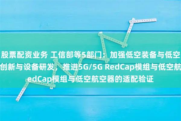 股票配资业务 工信部等5部门：加强低空装备与低空信息通信的融合创新与设备研发，推进5G/5G RedCap模组与低空航空器的适配验证