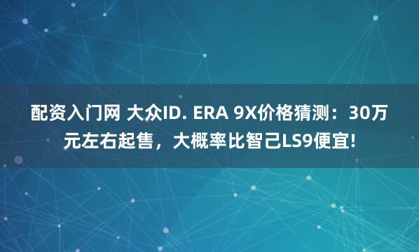 配资入门网 大众ID. ERA 9X价格猜测：30万元左右起售，大概率比智己LS9便宜!