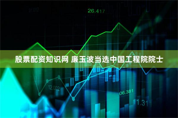 股票配资知识网 廉玉波当选中国工程院院士